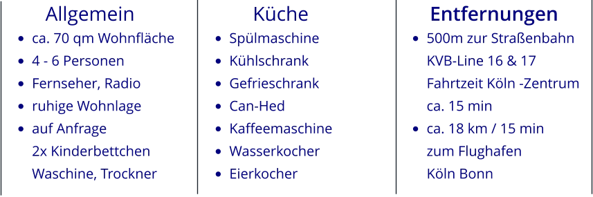 Allgemein •	ca. 70 qm Wohnfläche •	4 - 6 Personen •	Fernseher, Radio •	ruhige Wohnlage •	auf Anfrage2x KinderbettchenWaschine, Trockner          Küche •	Spülmaschine •	Kühlschrank •	Gefrieschrank •	Can-Hed •	Kaffeemaschine •	Wasserkocher •	Eierkocher Entfernungen •	500m zur StraßenbahnKVB-Line 16 & 17Fahrtzeit Köln -Zentrumca. 15 min •	ca. 18 km / 15 minzum Flughafen Köln Bonn